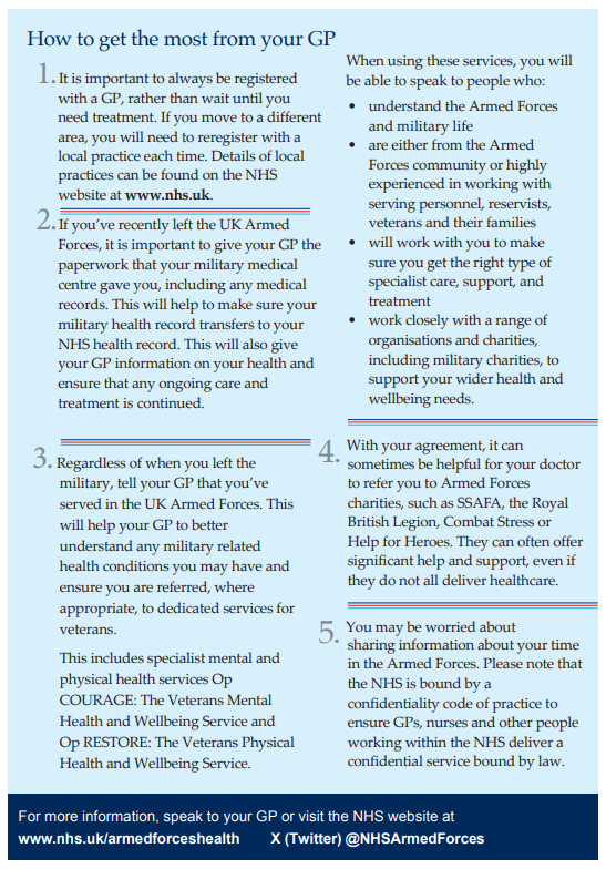 How to get the most from your GP 1.It is important to always be registered with a GP, rather than wait until you need treatment. If you move to a different area, you will need to reregister with a local practice each time. Details of local practices can be found on the NHS website at www.nhs.uk. 2.If you’ve recently left the UK Armed Forces, it is important to give your GP the paperwork that your military medical centre gave you, including any medical records. This will help to make sure your military health record transfers to your NHS health record. This will also give your GP information on your health and ensure that any ongoing care and treatment is continued. 3. Regardless of when you left the military, tell your GP that you’ve served in the UK Armed Forces. This will help your GP to better understand any military related health conditions you may have and ensure you are referred, where appropriate, to dedicated services for veterans. This includes specialist mental and physical health services Op COURAGE: The Veterans Mental Health and Wellbeing Service and Op RESTORE: The Veterans Physical Health and Wellbeing Service. When using these services, you will be able to speak to people who: • understand the Armed Forces and military life • are either from the Armed Forces community or highly experienced in working with serving personnel, reservists, veterans and their families • will work with you to make sure you get the right type of specialist care, support, and treatment • work closely with a range of organisations and charities, including military charities, to support your wider health and wellbeing needs. 4. With your agreement, it can sometimes be helpful for your doctor to refer you to Armed Forces charities, such as SSAFA, the Royal British Legion, Combat Stress or Help for Heroes. They can often offer significant help and support, even if they do not all deliver healthcare. 5. You may be worried about sharing information about your time in the Armed Forces. Please note that the NHS is bound by a confidentiality code of practice to ensure GPs, nurses and other people working within the NHS deliver a confidential service bound by law.